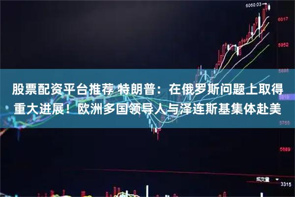 股票配资平台推荐 特朗普：在俄罗斯问题上取得重大进展！欧洲多国领导人与泽连斯基集体赴美