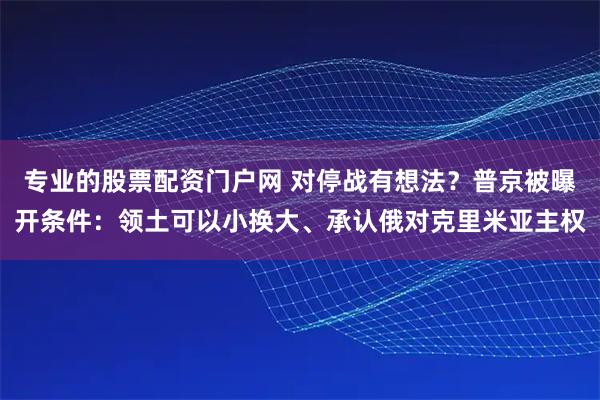 专业的股票配资门户网 对停战有想法？普京被曝开条件：领土可以小换大、承认俄对克里米亚主权