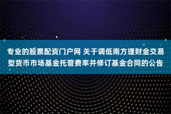 专业的股票配资门户网 关于调低南方理财金交易型货币市场基金托管费率并修订基金合同的公告
