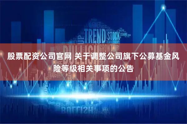 股票配资公司官网 关于调整公司旗下公募基金风险等级相关事项的公告