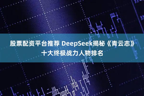 股票配资平台推荐 DeepSeek揭秘《青云志》十大终极战力人物排名