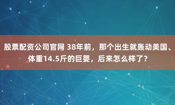 股票配资公司官网 38年前，那个出生就轰动美国、体重14.5斤的巨婴，后来怎么样了？