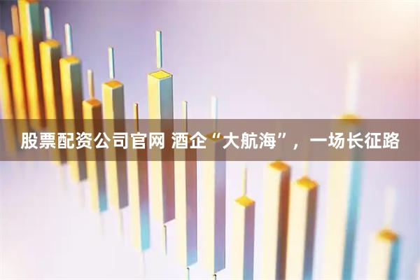 股票配资公司官网 酒企“大航海”，一场长征路