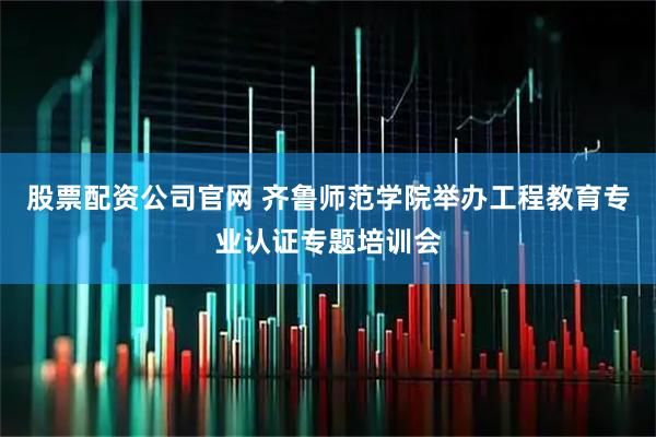 股票配资公司官网 齐鲁师范学院举办工程教育专业认证专题培训会