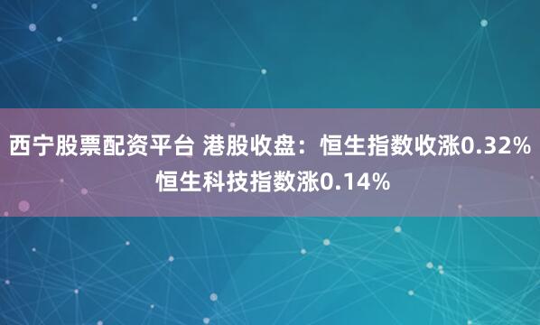 西宁股票配资平台 港股收盘：恒生指数收涨0.32% 恒生科技指数涨0.14%