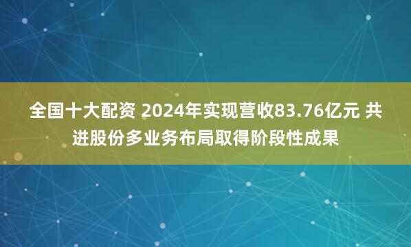 全国十大配资 2024年实现营收83.76亿元 共进股份多业务布局取得阶段性成果