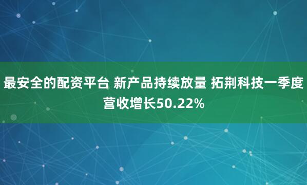 最安全的配资平台 新产品持续放量 拓荆科技一季度营收增长50.22%