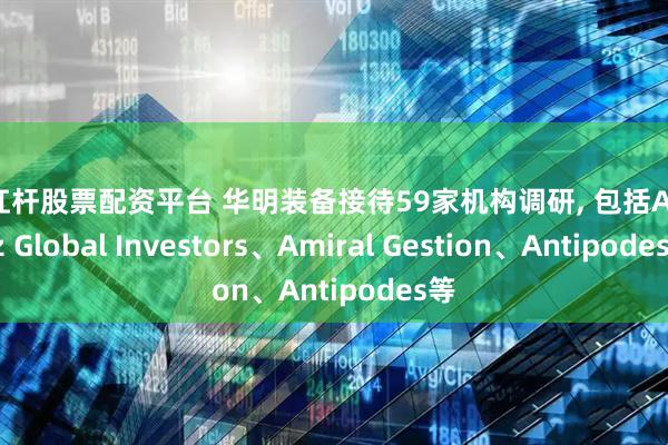 高杠杆股票配资平台 华明装备接待59家机构调研, 包括Allianz Global Investors、Amiral Gestion、Antipodes等