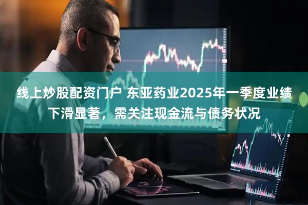 线上炒股配资门户 东亚药业2025年一季度业绩下滑显著，需关注现金流与债务状况