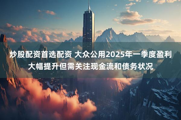 炒股配资首选配资 大众公用2025年一季度盈利大幅提升但需关注现金流和债务状况