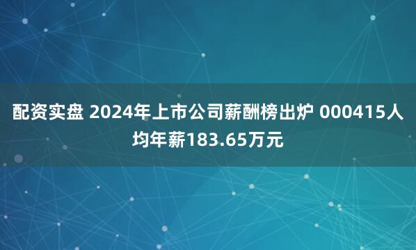 配资实盘 2024年上市公司薪酬榜出炉 000415人均年薪183.65万元