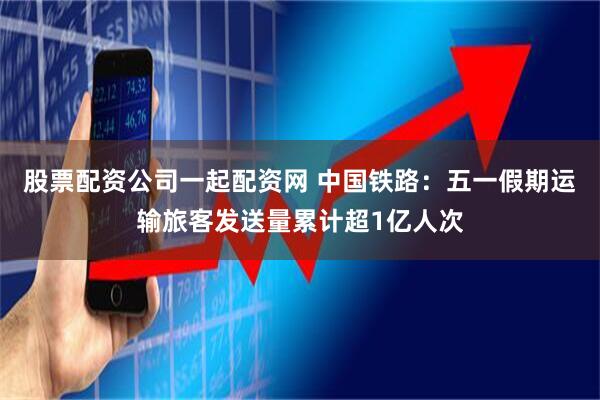 股票配资公司一起配资网 中国铁路：五一假期运输旅客发送量累计超1亿人次