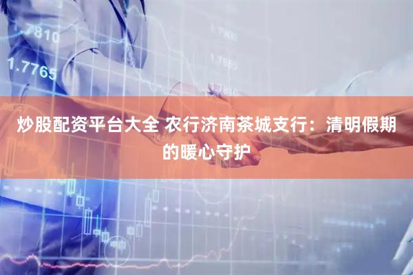 炒股配资平台大全 农行济南茶城支行：清明假期的暖心守护
