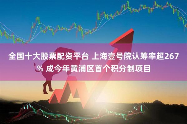 全国十大股票配资平台 上海壹号院认筹率超267% 成今年黄浦区首个积分制项目