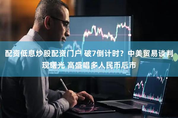 配资低息炒股配资门户 破7倒计时？中美贸易谈判现曙光 高盛唱多人民币后市