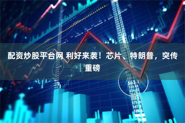 配资炒股平台网 利好来袭！芯片、特朗普，突传重磅