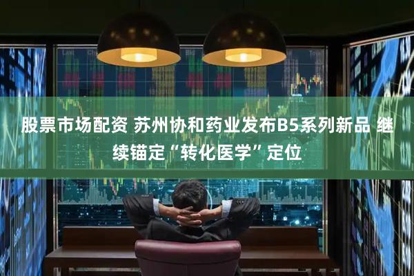 股票市场配资 苏州协和药业发布B5系列新品 继续锚定“转化医学”定位