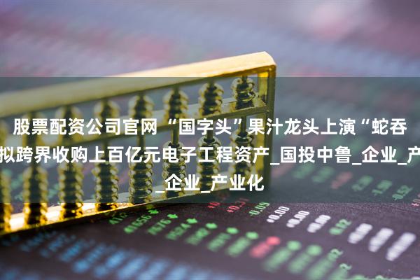 股票配资公司官网 “国字头”果汁龙头上演“蛇吞象” 拟跨界收购上百亿元电子工程资产_国投中鲁_企业_产业化