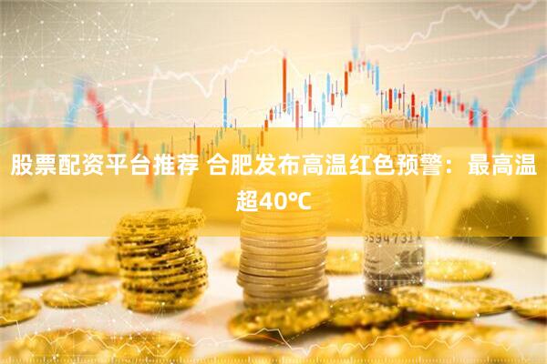 股票配资平台推荐 合肥发布高温红色预警：最高温超40℃