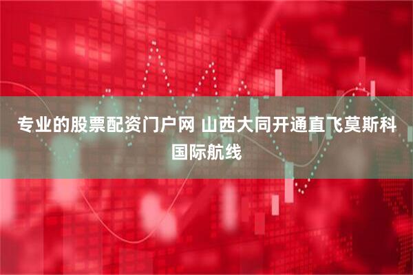 专业的股票配资门户网 山西大同开通直飞莫斯科国际航线