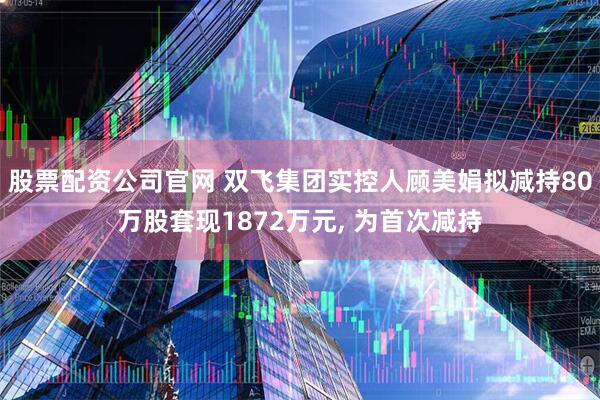 股票配资公司官网 双飞集团实控人顾美娟拟减持80万股套现1872万元, 为首次减持