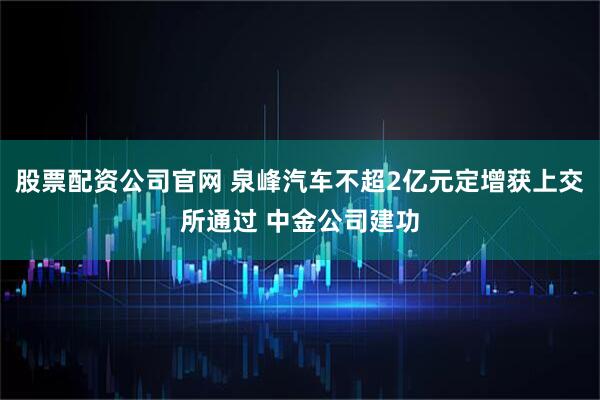 股票配资公司官网 泉峰汽车不超2亿元定增获上交所通过 中金公司建功