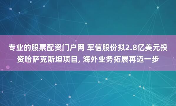 专业的股票配资门户网 军信股份拟2.8亿美元投资哈萨克斯坦项目, 海外业务拓展再迈一步