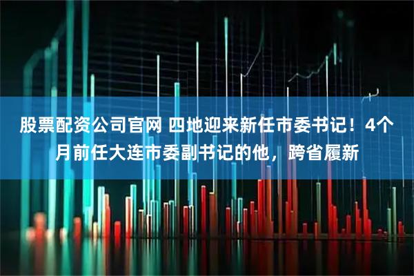 股票配资公司官网 四地迎来新任市委书记！4个月前任大连市委副书记的他，跨省履新