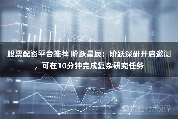 股票配资平台推荐 阶跃星辰：阶跃深研开启邀测，可在10分钟完成复杂研究任务