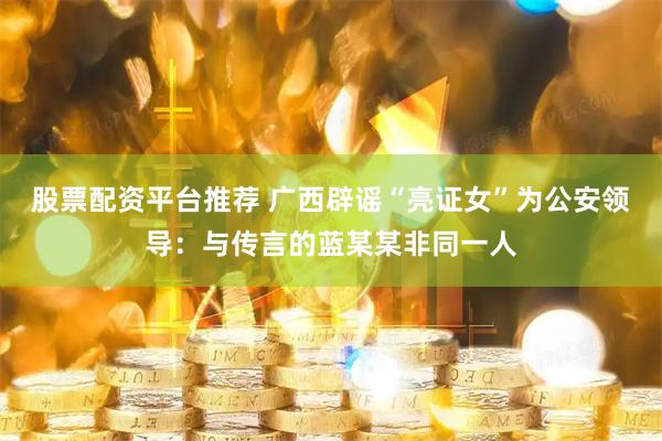 股票配资平台推荐 广西辟谣“亮证女”为公安领导：与传言的蓝某某非同一人