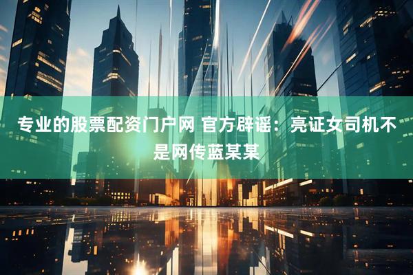 专业的股票配资门户网 官方辟谣：亮证女司机不是网传蓝某某