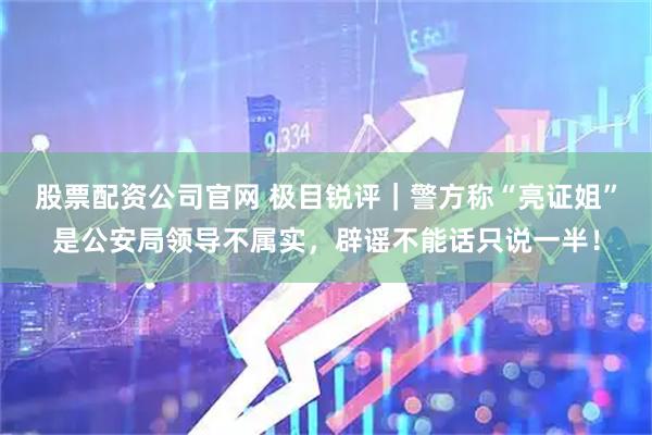 股票配资公司官网 极目锐评｜警方称“亮证姐”是公安局领导不属实，辟谣不能话只说一半！