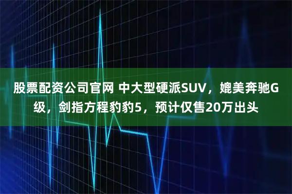 股票配资公司官网 中大型硬派SUV，媲美奔驰G级，剑指方程豹豹5，预计仅售20万出头