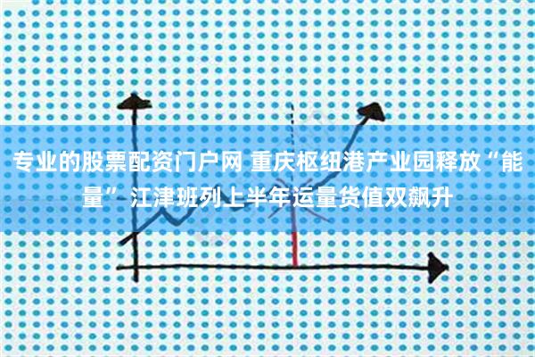专业的股票配资门户网 重庆枢纽港产业园释放“能量” 江津班列上半年运量货值双飙升