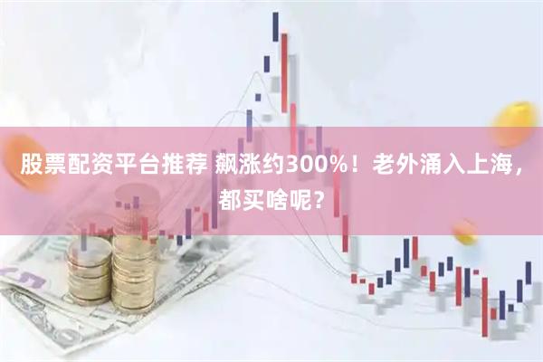 股票配资平台推荐 飙涨约300%！老外涌入上海，都买啥呢？
