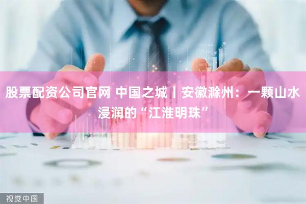 股票配资公司官网 中国之城丨安徽滁州：一颗山水浸润的“江淮明珠”
