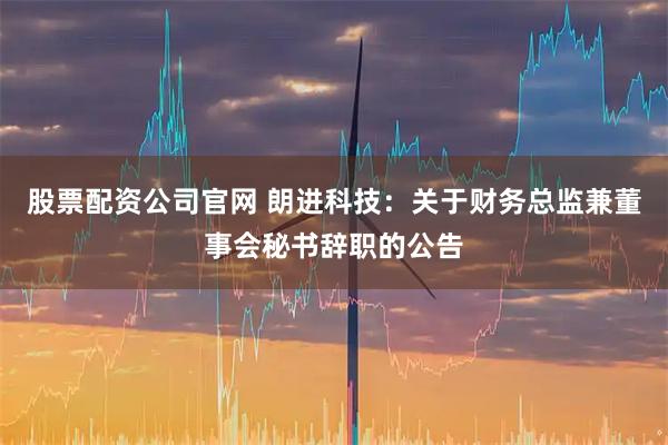 股票配资公司官网 朗进科技：关于财务总监兼董事会秘书辞职的公告