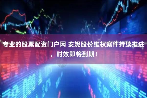 专业的股票配资门户网 安妮股份维权案件持续推进，时效即将到期！