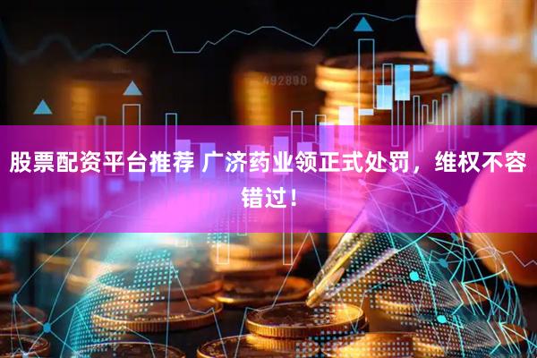 股票配资平台推荐 广济药业领正式处罚，维权不容错过！