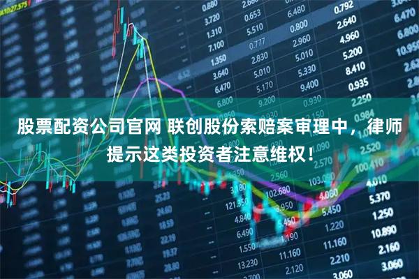 股票配资公司官网 联创股份索赔案审理中，律师提示这类投资者注意维权！