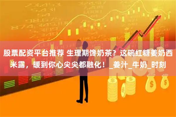 股票配资平台推荐 生理期馋奶茶？这碗红糖姜奶西米露，暖到你心尖尖都融化！_姜汁_牛奶_时刻