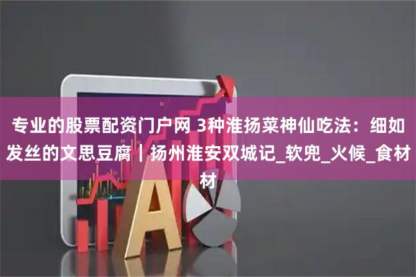 专业的股票配资门户网 3种淮扬菜神仙吃法：细如发丝的文思豆腐｜扬州淮安双城记_软兜_火候_食材
