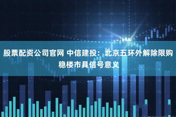 股票配资公司官网 中信建投：北京五环外解除限购 稳楼市具信号意义