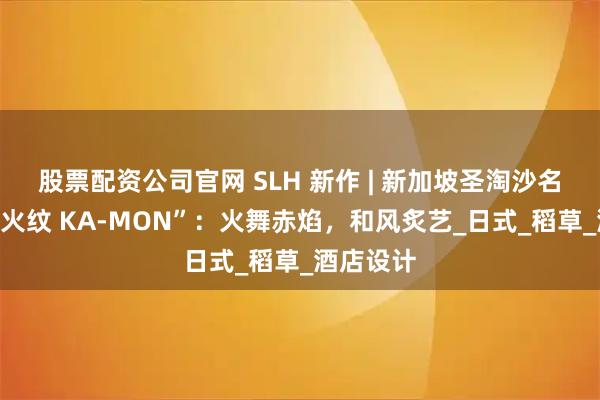 股票配资公司官网 SLH 新作 | 新加坡圣淘沙名胜世界“火纹 KA-MON”：火舞赤焰，和风炙艺_日式_稻草_酒店设计