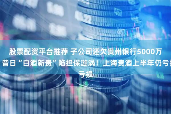 股票配资平台推荐 子公司还欠贵州银行5000万，昔日“白酒新贵”陷担保漩涡！上海贵酒上半年仍亏损