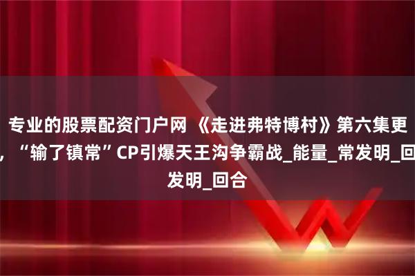 专业的股票配资门户网 《走进弗特博村》第六集更新,“输了镇常”CP引爆天王沟争霸战_能量_常发明_回合
