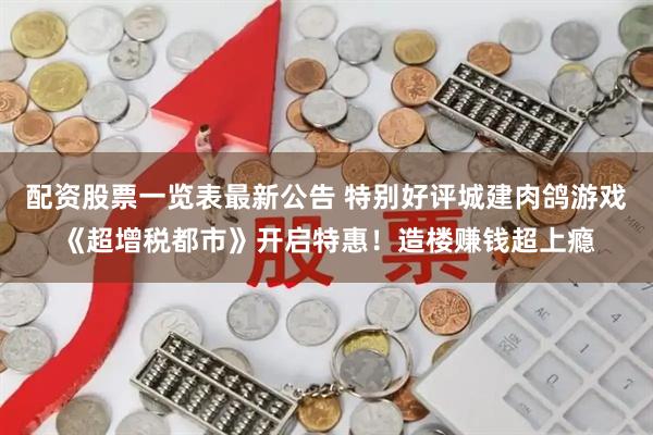 配资股票一览表最新公告 特别好评城建肉鸽游戏《超增税都市》开启特惠！造楼赚钱超上瘾