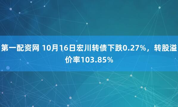 第一配资网 10月16日宏川转债下跌0.27%，转股溢价率103.85%