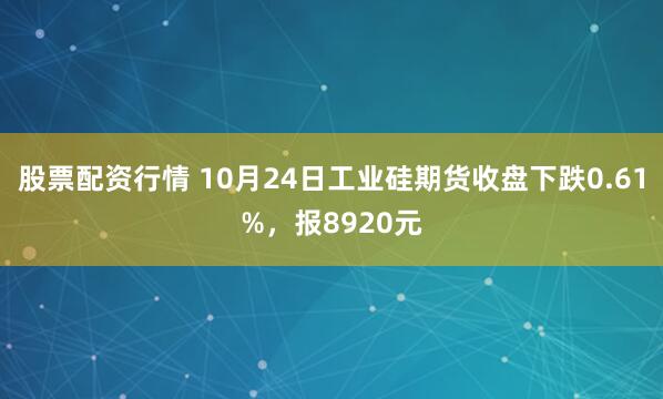 股票配资行情 10月24日工业硅期货收盘下跌0.61%，报8920元