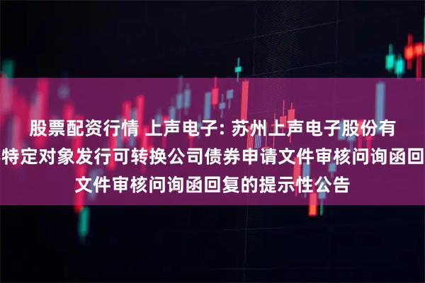 股票配资行情 上声电子: 苏州上声电子股份有限公司关于向不特定对象发行可转换公司债券申请文件审核问询函回复的提示性公告